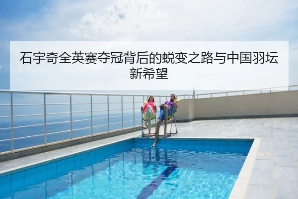 石宇奇全英赛夺冠背后的蜕变之路与中国羽坛新希望