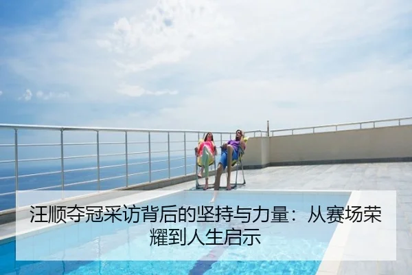 汪顺夺冠采访背后的坚持与力量：从赛场荣耀到人生启示