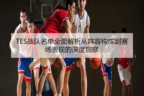 TES战队名单全面解析从阵容构成到赛场表现的深度观察