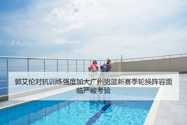郭艾伦对抗训练强度加大广州男篮新赛季轮换阵容面临严峻考验