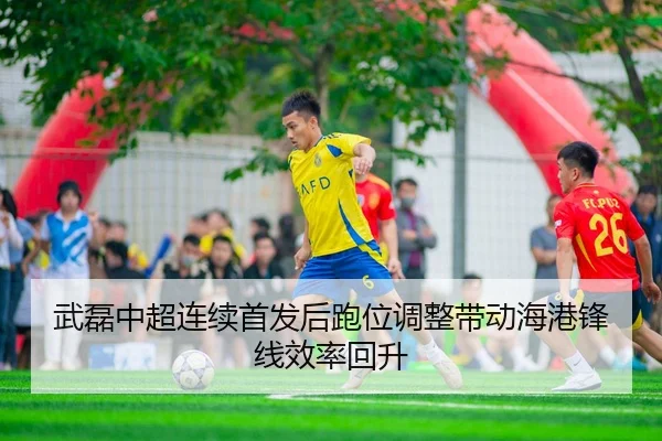武磊中超连续首发后跑位调整带动海港锋线效率回升
