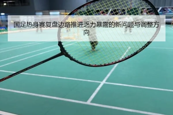 国足热身赛复盘边路推进乏力暴露的新问题与调整方向